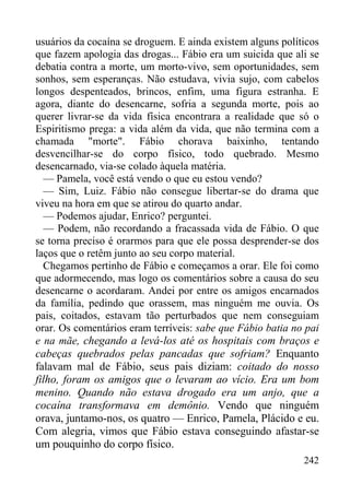 242
usuários da cocaína se droguem. E ainda existem alguns políticos
que fazem apologia das drogas... Fábio era um suicida que ali se
debatia contra a morte, um morto-vivo, sem oportunidades, sem
sonhos, sem esperanças. Não estudava, vivia sujo, com cabelos
longos despenteados, brincos, enfim, uma figura estranha. E
agora, diante do desencarne, sofria a segunda morte, pois ao
querer livrar-se da vida física encontrara a realidade que só o
Espiritismo prega: a vida além da vida, que não termina com a
chamada "morte". Fábio chorava baixinho, tentando
desvencilhar-se do corpo físico, todo quebrado. Mesmo
desencarnado, via-se colado àquela matéria.
— Pamela, você está vendo o que eu estou vendo?
— Sim, Luiz. Fábio não consegue libertar-se do drama que
viveu na hora em que se atirou do quarto andar.
— Podemos ajudar, Enrico? perguntei.
— Podem, não recordando a fracassada vida de Fábio. O que
se torna preciso é orarmos para que ele possa desprender-se dos
laços que o retêm junto ao seu corpo material.
Chegamos pertinho de Fábio e começamos a orar. Ele foi como
que adormecendo, mas logo os comentários sobre a causa do seu
desencarne o acordaram. Andei por entre os amigos encarnados
da família, pedindo que orassem, mas ninguém me ouvia. Os
pais, coitados, estavam tão perturbados que nem conseguiam
orar. Os comentários eram terríveis: sabe que Fábio batia no pai
e na mãe, chegando a levá-los até os hospitais com braços e
cabeças quebrados pelas pancadas que sofriam? Enquanto
falavam mal de Fábio, seus pais diziam: coitado do nosso
filho, foram os amigos que o levaram ao vício. Era um bom
menino. Quando não estava drogado era um anjo, que a
cocaína transformava em demônio. Vendo que ninguém
orava, juntamo-nos, os quatro — Enrico, Pamela, Plácido e eu.
Com alegria, vimos que Fábio estava conseguindo afastar-se
um pouquinho do corpo físico.
 