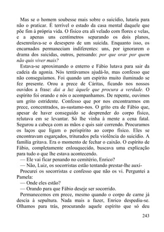 243
Mas se o homem soubesse mais sobre o suicídio, lutaria para
não o praticar. É terrível o estado da casa mental daquele que
põe fim à própria vida. O físico era ali velado com flores e velas,
e a apenas uns centímetros separando os dois planos,
desenrolava-se o desespero de um suicida. Enquanto isso, os
encarnados permaneciam indiferentes: uns, por ignorarem o
drama dos suicidas, outros, pensando: por que orar por quem
não quis viver mais?
Estava-se aproximando o enterro e Fábio lutava para sair da
cadeia da agonia. Nós tentávamos ajudá-lo, mas confesso que
não conseguíamos. Foi quando um espírito muito iluminado se
fez presente. Orou a prece de Cáritas, ficando nos nossos
ouvidos a frase: dai a luz àquele que procura a verdade. O
espírito foi orando e nós o acompanhamos. De repente, ouvimos
um grito estridente. Confesso que por nos encontrarmos em
prece, concentrados, as-sustamo-nos. O grito era de Fábio que,
apesar de haver conseguido se desprender do corpo físico,
relutava em se levantar. Só lhe vinha à mente a cena fatal.
Segurou a cabeça com as mãos e quis sair correndo. Procuramos
os laços que ligam o perispírito ao corpo físico. Eles se
encontravam esgarçados, triturados pela violência do suicídio. A
família gritava. Era o momento de fechar o caixão. O espírito de
Fábio, completamente enlouquecido, buscava uma explicação
para tudo o que lhe estava acontecendo.
— Ele vai ficar penando no cemitério, Enrico?
— Não, Luiz, os socorristas estão tentando prestar-lhe auxí-
Procurei os socorristas e confesso que não os vi. Perguntei a
Pamela:
— Onde eles estão?
— Orando para que Fábio deseje ser socorrido.
Permanecemos em prece, mesmo quando o corpo de carne já
descia à sepultura. Nada mais a fazer, Enrico despediu-se.
Olhamos para trás, procurando aquele espírito que só deu
 