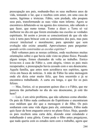 244
preocupação aos pais, roubando-lhes os seus melhores anos de
vida, tomando o lar, que o recebeu com amor, em uma casa de
sustos, lágrimas e tristezas. Fábio, sem piedade, não poupara
seus pais, transformando as suas vidas num inferno. Agora se
encontrava debatendo-se na agonia dos remorsos, não sabendo o
que fazer, que rumo tomar. Tomo a dizer: a Terra só vai
melhorar no dia em que forem ensinadas nas escolas as verdades
espirituais. Só assim o jovem se conscientizará de que ele não
veio à terra para brincar com os sentimentos dos pais, mas para
crescer intelectual e moralmente; para aprender que sem
evolução não existe amanhã. Aproveitamos para perguntar:
quando serão construídas as escolas espíritas?
Dali voltamos para as nossas colônias, onde recebemos muitas
orientações sobre o que havia sido visto no plano físico. Passado
algum tempo, fomos chamados de volta ao trabalho. Enrico
levou-nos à casa de Fábio e, com alegria, vimos os pais mais
recuperados; a preocupação havia cessado com o seu desencarne.
Aquela família, que antes nem acreditava nos espíritos, agora
vivia em busca de notícias. A mãe de Fábio lia uma mensagem
onde ele dizia estar muito feliz, que fora socorrido e já se
encontrava trabalhando. A carta era longa, o que fez os pais
felizes.
— Mas, Enrico, só se passaram quinze dias e o Fábio, que me
pareceu tão perturbado no dia do seu desencarne, já está tão
bem?
— Luiz, é um sério problema, que não sabemos como abordar.
Os pais de Fábio nada conhecem do Espiritismo e encontraram
esse médium que diz que a mensagem é do filho. Os pais
sonharam com uma vida digna para ele, entretanto, Fábio nada
quis fazer de bom enquanto esteve no plano físico. Hoje, quando
os pais recebem uma carta dele, dizendo estar estudando e
trabalhando é uma glória. Como pode o filho antes preguiçoso,
que nada queria com os estudos nem com o trabalho, agora que
 