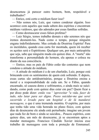 245
desencarnou já parecer outro homem, bom, respeitável e
trabalhador?
— Enrico, está certo o médium fazer isso?
— Não somos nós, Luiz, que vamos condenar alguém. Isso
acontece com aqueles que nada sabem dos espíritos e encontram
médiuns vaidosos, que são adorados por essas famílias sofridas.
— Como desmascarar esses falsos profetas?
— Luiz Sérgio, temos trabalho demais e não seremos nós que
iremos desmenti-los. Nada como o tempo, porque ninguém
engana indefinidamente. Mas coitada da Doutrina Espírita! Para
os incrédulos, quando essa carta for mostrada, quem irá receber
os açoites será o Espiritismo. Qualquer um, por mais antiespírita
que seja, sabe que ninguém muda em quinze dias. A "morte" não
transforma a personalidade do homem, ela apenas o coloca nu
diante da sua consciência.
— Enrico, mas os pais de Fábio estão tão contentes que nem
condeno a atitude do médium.
— A atitude do médium é a de um charlatão, Luiz, porque está
brincando com os sentimentos de quem está sofrendo. E depois,
essas cartas são antidoutrinárias, porque a Doutrina ensina a
moral e a responsabilidade de cada um. Se o Fábio, quando
encarnado, só causou dores e sofrimentos, e ainda mais se suici-
dando, como pode com quinze dias estar em paz? Quem ficar a
par disso pode dizer: então vou ' 'aproveitar "a vida, fazer de
tudo, não lutar para ser digno. Posso suicidar-me que serei
socorrido e levado para um hospital e de lá mandarei
mensagens, o que é uma tremenda mentira. O espírito, por mais
que tenha tido uma vida honrada no plano físico, com quinze
dias de desencarne ele ainda está perturbado; imagine um jovem
que nada fez de bom e ainda se suicidou... Poucos espíritos, com
quinze dias, um mês de desencarne, já se encontram aptos a
mandar mensagens. Francisco Cândido Xavier iniciou esse
trabalho de mensagens com toda a proteção de Emmanuel.
 