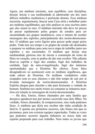 246
Agora, um médium iniciante, sem equilíbrio, sem disciplina,
desejar iniciar a sua mediunidade já adentrando um dos mais
difíceis trabalhos mediúnicos é pretensão demais. Esse médium
necessita, urgentemente, buscar uma Casa séria e trabalhar junto
aos médiuns equilibrados, que irão analisar os seus escritos antes
que eles saiam às ruas. O médium iniciante não deve ter pressa
de passar rapidamente pelos grupos de estudos para ser
encaminhado aos grupos mediúnicos, com o intento de receber
mensagens dos espíritos, principalmente dos recém-desencarna-
dos. O médium que corre ligeiro para pescar pode pegar peixe
podre. Tudo tem seu tempo e os grupos de estudo são destinados
a preparar os médiuns para uma nova etapa de trabalho junto aos
espíritos e aos encarnados. O médium que deseja uma
mediunidade gloriosa tem de iniciar a construção do reino de
Deus no coração, com as pedras do dar sem receber. Não adianta
dizer-se espírita e fugir dos estudos, fugir dos trabalhos da
caridade, fugir da auto-evangelização, fugir das inúmeras
oportunidades que a Doutrina lhe oferece. Esses fatos
desagradáveis só acontecem com os médiuns orgulhosos, que
nada sabem da Doutrina. Os médiuns verdadeiros estão
ocupados com os seus afazeres e não têm tempo de sair por aí
levando mensagens de recém-desencamados. A Doutrina
Espírita chegou para elucidar e não para fermentar a vaidade do
homem. Sentimo-nos muito tristes ao constatar as inúmeras men-
tiras em relação às mensagens de recém-desencamados.
— Há dias, Enrico, fomos chamados por uma família que
desejava agradecer-nos por termos socorrido seus dois filhos. Na
verdade, fomos chamados, lá comparecemos, mas nada pudemos
fazer. A médium que dizia nos receber não tinha condição de
fazê-lo. E quanto aos primeiros socorros, não fomos nós que os
prestamos, para isso existem equipes capacitadas. Todas as vezes
que pudemos socorrer alguém tínhamos ao nosso lado um
espírito preparado para esse trabalho. Nem todos os jovens que
 