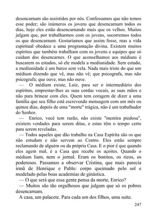 247
desencarnam são assistidos por nós. Confessamos que não temos
esse poder; são inúmeros os jovens que desencarnam todos os
dias, hoje eles estão desencarnando mais que os velhos. Muitos
julgam que, por trabalharmos com os jovens, socorremos todos
os que desencarnam. Gostaríamos que assim fosse, mas a vida
espiritual obedece a uma programação divina. Existem muitos
espíritos que também trabalham com os jovens e equipes que só
cuidam dos desencarnes. O que aconselhamos aos médiuns é
buscarem os estudos, só ele modela a mediunidade. Sem estudo,
a mediunidade é um barco sem vela. Nada mais triste do que um
médium dizendo que vê, mas não vê; que psicografa, mas não
psicografa; que ouve, mas não ouve.
— O médium existe, Luiz, para ser o intermediário dos
espíritos, emprestar-lhes as suas cordas vocais, as suas mãos e
não para brincar com eles. Quem tem coragem de dizer a uma
família que seu filho está escrevendo mensagem com um mês ou
quinze dias, depois de uma "morte" trágica, não é um trabalhador
do Senhor.
— Enrico, você tem razão, não existe "mentira piedosa",
existem verdades para serem ditas, e estas têm o tempo certo
para serem reveladas.
— Todos aqueles que dão trabalho na Casa Espírita são os que
não estudam e não servem ao Centro. Eles estão sempre
reclamando de alguém ou da própria Casa. E o pior é que quando
eles agem mal, é a Casa que recebe os açoites. Quando o
médium liam, nem o jornal. Eram os bonitos, os ricos, os
poderosos. Passamos a observar Cristina, que mais parecia
irmã de Henrique e Pablo: corpo queimado pelo sol e
modelado pelas boas academias de ginástica.
— O que será que essa gente pensa da morte, Enrico?
— Muitos são tão orgulhosos que julgam que só os pobres
desencarnam.
A casa, um palacete. Para cada um dos filhos, uma suíte.
 