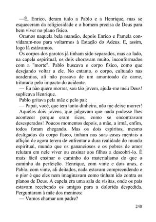 248
—É, Enrico, deram tudo a Pablo e a Henrique, mas se
esqueceram da religiosidade e o homem precisa de Deus para
bem viver no plano físico.
Oramos naquela bela mansão, depois Enrico e Pamela con-
vidaram-nos para voltarmos à Estação do Adeus. E, assim,
logo lá estávamos.
Os corpos dos garotos já tinham sido separados, mas ao lado,
na capela espiritual, os dois choravam muito, inconformados
com a "morte". Pablo buscava o corpo físico, como que
desejando voltar a ele. No entanto, o corpo, cultuado nas
academias, ali não passava de um amontoado de carne,
triturado pelo impacto do acidente.
— Eu não quero morrer, sou tão jovem, ajuda-me meu Deus!
suplicava Henrique.
Pablo gritava pela mãe e pelo pai:
— Papai, você, que tem tanto dinheiro, não me deixe morrer!
Aqueles dois jovens, que julgavam que nada pudesse lhes
acontecer porque eram ricos, como se encontravam
desesperados! Poucos momentos depois, a mãe, a irmã, enfim,
todos foram chegando. Mas os dois espíritos, mesmo
desligados do corpo físico, tinham nas suas casas mentais a
aflição de agora terem de enfrentar a dura realidade do mundo
espiritual, mundo que os gananciosos e os pobres de amor
relutam em nele viver ou ensinar aos filhos a descobri-lo. É
mais fácil ensinar o caminho do materialismo do que o
caminho da perfeição. Henrique, com vinte e dois anos, e
Pablo, com vinte, ali deitados, nada estavam compreendendo e
o pior é que eles nem imaginavam como tinham ido contra os
planos de Deus. A capela era uma sala de visitas, onde os pais
estavam recebendo os amigos para a dolorida despedida.
Perguntaram à mãe dos meninos:
— Vamos chamar um padre?
 