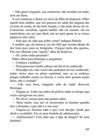 249
—Não quero ninguém, sou comunista, não acredito em nada,
nem em Deus.
A avó começou a chorar ao ouvir da filha tal disparate. Olhei
aquela bela mulher, que nos pareceu ter saído das páginas das
revistas de moda, de tão bem tratada, e não pude deixar de rir.
Comunista, socialista, aquela mulher não era mesmo, ela era
materialista, um ser sem ideal, um ser para quem só as coisas
palpáveis têm valor.
— Será que ela sabe que pobre come? indagou Pamela.
A mulher, que ali chorava, era tão fútil que mesmo diante da
dor fazia pose para os fotógrafos. Cheguei perto dos garotos.
Eles me olharam com "aquele" olhar de desprezo. .
— Oi, como estão passando?
Pablo olhou para Henrique e perguntou:
— Conhece o palhaço?
— Nem passa por minha cabeça um dia tê-lo conhecido.
— Desculpe-me, mas vocês não poderiam ter-me conhecido,
tenho vários anos no plano espiritual; mas eu os conheço
porque trabalho contra os tóxicos e vocês dois gostam muito
deles, não é verdade?
— Cale essa boca, ninguém sabe de nada! disse-me
Henrique.
— Engana-se. Estão nas mãos da polícia todas as drogas que
vocês carregavam no carro.
— Por favor, nossos pais não podem saber.
— Sinto muito, mas nós só socorremos os doentes quando
eles o desejam, o que não é o seu caso.
— Engana-se, faremos tudo o que você desejar, desde que
abafe o escândalo. Era só uma festinha de adolescentes.
— Adolescentes? Com tudo que é tipo de drogas? Só uma
festinha?
 