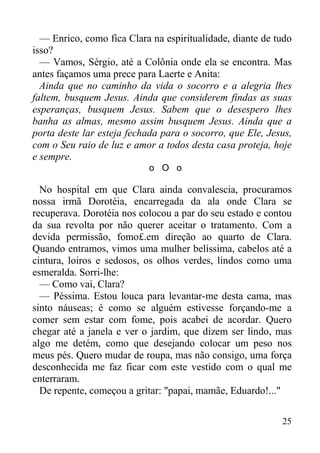 25
— Enrico, como fica Clara na espiritualidade, diante de tudo
isso?
— Vamos, Sérgio, até a Colônia onde ela se encontra. Mas
antes façamos uma prece para Laerte e Anita:
Ainda que no caminho da vida o socorro e a alegria lhes
faltem, busquem Jesus. Ainda que considerem findas as suas
esperanças, busquem Jesus. Sabem que o desespero lhes
banha as almas, mesmo assim busquem Jesus. Ainda que a
porta deste lar esteja fechada para o socorro, que Ele, Jesus,
com o Seu raio de luz e amor a todos desta casa proteja, hoje
e sempre.
o O o
No hospital em que Clara ainda convalescia, procuramos
nossa irmã Dorotéia, encarregada da ala onde Clara se
recuperava. Dorotéia nos colocou a par do seu estado e contou
da sua revolta por não querer aceitar o tratamento. Com a
devida permissão, fomo£.em direção ao quarto de Clara.
Quando entramos, vimos uma mulher belíssima, cabelos até a
cintura, loiros e sedosos, os olhos verdes, lindos como uma
esmeralda. Sorri-lhe:
— Como vai, Clara?
— Péssima. Estou louca para levantar-me desta cama, mas
sinto náuseas; é como se alguém estivesse forçando-me a
comer sem estar com fome, pois acabei de acordar. Quero
chegar até a janela e ver o jardim, que dizem ser lindo, mas
algo me detém, como que desejando colocar um peso nos
meus pés. Quero mudar de roupa, mas não consigo, uma força
desconhecida me faz ficar com este vestido com o qual me
enterraram.
De repente, começou a gritar: "papai, mamãe, Eduardo!..."
 