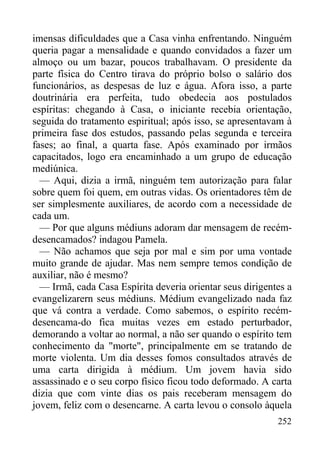252
imensas dificuldades que a Casa vinha enfrentando. Ninguém
queria pagar a mensalidade e quando convidados a fazer um
almoço ou um bazar, poucos trabalhavam. O presidente da
parte física do Centro tirava do próprio bolso o salário dos
funcionários, as despesas de luz e água. Afora isso, a parte
doutrinária era perfeita, tudo obedecia aos postulados
espíritas: chegando à Casa, o iniciante recebia orientação,
seguida do tratamento espiritual; após isso, se apresentavam à
primeira fase dos estudos, passando pelas segunda e terceira
fases; ao final, a quarta fase. Após examinado por irmãos
capacitados, logo era encaminhado a um grupo de educação
mediúnica.
— Aqui, dizia a irmã, ninguém tem autorização para falar
sobre quem foi quem, em outras vidas. Os orientadores têm de
ser simplesmente auxiliares, de acordo com a necessidade de
cada um.
— Por que alguns médiuns adoram dar mensagem de recém-
desencamados? indagou Pamela.
— Não achamos que seja por mal e sim por uma vontade
muito grande de ajudar. Mas nem sempre temos condição de
auxiliar, não é mesmo?
— Irmã, cada Casa Espírita deveria orientar seus dirigentes a
evangelizarern seus médiuns. Médium evangelizado nada faz
que vá contra a verdade. Como sabemos, o espírito recém-
desencama-do fica muitas vezes em estado perturbador,
demorando a voltar ao normal, a não ser quando o espírito tem
conhecimento da "morte", principalmente em se tratando de
morte violenta. Um dia desses fomos consultados através de
uma carta dirigida à médium. Um jovem havia sido
assassinado e o seu corpo físico ficou todo deformado. A carta
dizia que com vinte dias os pais receberam mensagem do
jovem, feliz com o desencarne. A carta levou o consolo àquela
 