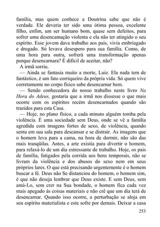 253
família, mas quem conhece a Doutrina sabe que não é
verdade. Ele deveria ter sido uma ótima pessoa, excelente
filho, enfim, um ser humano bom, quase sem defeitos, para
sofrer uma desencamação violenta e ela não ter atingido o seu
espírito. Esse jovem dava trabalho aos pais, vivia embriagado
e drogado. Só levava desespero para sua família. Como, de
uma hora para outra, sofrerá uma transformação apenas
porque desencarnara? É difícil de aceitar, não?
A irmã sorriu.
— Ainda se fantasia muito a morte, Luiz. Ela nada tem de
fantástico, é um fato corriqueiro da própria vida. Só quem vive
corretamente no corpo físico sabe desencarnar bem.
— Sendo conhecedora do nosso trabalho neste livro Na
Hora do Adeus, gostaria que a irmã nos dissesse o que mais
ocorre com os espíritos recém desencarnados quando são
trazidos para esta Casa.
— Hoje, no plano físico, a cada minuto alguém tomba pela
violência. É uma sociedade sem Deus, onde se vê a família
agredida com imagens fortes de sexo, de violência, quando
senta em sua sala para descansar e se distrair. As imagens que
o homem leva para a cama, na hora de dormir, não são das
mais tranqüilas. Antes, a arte existia para divertir o homem,
para relaxá-lo de um dia estressante de trabalho. Hoje, os pais
de família, fatigados pela corrida aos bens temporais, não se
livram da violência e dos abusos do sexo nem em seus
próprios lares. O que está precisando urgentemente é o homem
buscar a fé. Deus não Se distanciou do homem, o homem sim,
é que não deseja lembrar que Deus existe. E sem Deus, sem
amá-Lo, sem crer na Sua bondade, o homem fica cada vez
mais apegado ás coisas materiais e não crê que um dia terá de
desencarnar. Quando isso ocorre, a perturbação se aloja em
seu espírito materialista e este sofre por demais. Deixar a casa
 