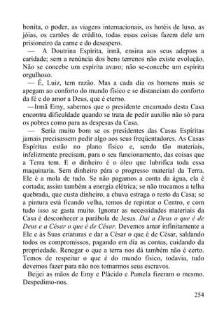 254
bonita, o poder, as viagens internacionais, os hotéis de luxo, as
jóias, os cartões de crédito, todas essas coisas fazem dele um
prisioneiro da carne e do desespero.
— A Doutrina Espírita, irmã, ensina aos seus adeptos a
caridade; sem a renúncia dos bens terrenos não existe evolução.
Não se concebe um espírita avaro; não se-concebe um espírita
orgulhoso.
— É, Luiz, tem razão. Mas a cada dia os homens mais se
apegam ao conforto do mundo físico e se distanciam do conforto
da fé e do amor a Deus, que é eterno.
—Irmã Emy, sabemos que o presidente encarnado desta Casa
encontra dificuldade quando se trata de pedir auxílio não só para
os pobres como para as despesas da Casa.
— Seria muito bom se os presidentes das Casas Espíritas
jamais precisassem pedir algo aos seus freqüentadores. As Casas
Espíritas estão no plano físico e, sendo tão materiais,
infelizmente precisam, para o seu funcionamento, das coisas que
a Terra tem. E o dinheiro é o óleo que lubrifica toda essa
maquinaria. Sem dinheiro pára o progresso material da Terra.
Ele é a mola de tudo. Se não pagamos a conta da água, ela é
cortada; assim também a energia elétrica; se não trocamos a telha
quebrada, que custa dinheiro, a chuva estraga o resto da Casa; se
a pintura está ficando velha, temos de repintar o Centro, e com
tudo isso se gasta muito. Ignorar as necessidades materiais da
Casa é desconhecer a parábola de Jesus. Dai a Deus o que é de
Deus e a César o que é de César. Devemos amar infinitamente a
Ele e às Suas criaturas e dar a César o que é de César, saldando
todos os compromissos, pagando em dia as contas, cuidando da
propriedade. Renegar o que a terra nos dá também não é certo.
Temos de respeitar o que é do mundo físico, todavia, tudo
devemos fazer para não nos tomarmos seus escravos.
Beijei as mãos de Emy e Plácido e Pamela fizeram o mesmo.
Despedimo-nos.
 