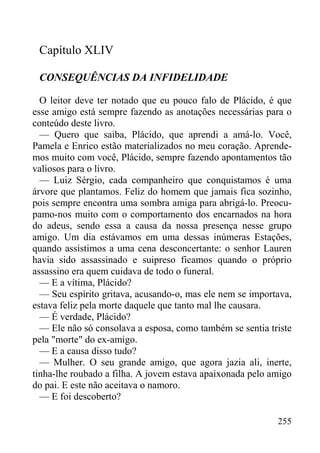255
Capítulo XLIV
CONSEQUÊNCIAS DA INFIDELIDADE
O leitor deve ter notado que eu pouco falo de Plácido, é que
esse amigo está sempre fazendo as anotações necessárias para o
conteúdo deste livro.
— Quero que saiba, Plácido, que aprendi a amá-lo. Você,
Pamela e Enrico estão materializados no meu coração. Aprende-
mos muito com você, Plácido, sempre fazendo apontamentos tão
valiosos para o livro.
— Luiz Sérgio, cada companheiro que conquistamos é uma
árvore que plantamos. Feliz do homem que jamais fica sozinho,
pois sempre encontra uma sombra amiga para abrigá-lo. Preocu-
pamo-nos muito com o comportamento dos encarnados na hora
do adeus, sendo essa a causa da nossa presença nesse grupo
amigo. Um dia estávamos em uma dessas inúmeras Estações,
quando assistimos a uma cena desconcertante: o senhor Lauren
havia sido assassinado e suipreso ficamos quando o próprio
assassino era quem cuidava de todo o funeral.
— E a vítima, Plácido?
— Seu espírito gritava, acusando-o, mas ele nem se importava,
estava feliz pela morte daquele que tanto mal lhe causara.
— É verdade, Plácido?
— Ele não só consolava a esposa, como também se sentia triste
pela "morte" do ex-amigo.
— E a causa disso tudo?
— Mulher. O seu grande amigo, que agora jazia ali, inerte,
tinha-lhe roubado a filha. A jovem estava apaixonada pelo amigo
do pai. E este não aceitava o namoro.
— E foi descoberto?
 