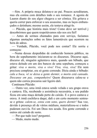 256
—Sim. A própria moça delatou-o ao pai. Poucos acreditaram,
mas ela contou com detalhes todo o seu romance. A agonia de
Lauren diante do seu algoz chegava a ser cômica. Ele gritava e
queria correr para enforcar o seu assassino, mas os laços embara-
çados o detinham; mesmo assim, ele tentava atingi-lo.
— Plácido, que história mais triste! Como deve ser terrível j
descobrirmos que quem respeitávamos não nos era fiel!
— Antes de sermos chamados para este serviço, fazíamos
algumas anotações sobre os fatos lamentáveis que ocorrem na
hora do adeus.
— Verdade, Plácido, você pode nos contar? Ele sorriu e
começou:
—Numa dessas despedidas de conhecido homem público, na
hora do sepultamento iniciaram-se os discursos. Discurso aqui,
discurso ali, ninguém agüentava mais, quando um bêbado, que
estava deitado em um dos bancos de uma sepultura, começou a
gritar: viva o morto, viva o vivo! Viva, viva, viva! Ele nem
precisou completar, era só gente correndo. Dizia ainda o bêbado:
cala a boca, vê se deixa a gente dormir, o morto está cansado.
Descanse em paz, companheiro! Quem discursava calou-se e
quem não correu procurou sair ligeiro dali.
Continuou Plácido:
— Outra vez, uma irmã estava sendo velada e seu grupo orava
e cantava. Ela, recebendo a assistência necessária, a seu pedido
ficou em uma maça deitada perto do caixão. E o povo cantava e
orava. A irmã cochilava daqui, dali e em certo momento sentou-
se e gritou: calem-se, estou com sono, quero dormir! Sua voz,
devido à presença ali de vários médiuns, materializou-se e todos
puderam ouvi-la. Foi um Deus nos acuda. Era gente correndo e
outros até caindo de susto.
— Por que tudo isso? perguntei.
— Medo, muito medo.
 