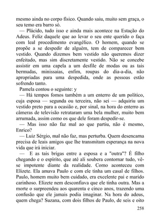 258
mesmo ainda no corpo físico. Quando saiu, muito sem graça, o
seu temo era barro só.
— Plácido, tudo isso e ainda mais acontece na Estação do
Adeus. Feliz daquele que ao levar o seu ente querido o faça
com leal procedimento evangélico. O homem, quando se
propõe a se despedir de alguém, tem de comparecer bem
vestido. Quando dizemos bem vestido não queremos dizer
enfeitado, mas sim discretamente vestido. Não se concebe
assistir em uma capela a um desfile de modas ou as tais
bermudas, minissaias, enfim, roupas do dia-a-dia, não
apropriadas para uma despedida, onde as pessoas estão
sofrendo tanto.
Pamela contou o seguinte: y
— Há tempos fomos também a um enterro de um político,
cuja esposa — segunda ou terceira, não sei — adquiriu um
vestido preto para a ocasião e, por sinal, na hora do enterro as
câmeras de televisão retrataram uma bela mulher, muito bem
arrumada, assim como os que dele foram despedir-se.
— Mas isso não faz mal ao que partiu, não é mesmo,
Enrico?
— Luiz Sérgio, mal não faz, mas perturba. Quem desencarna
precisa de leais amigos que lhe transmitam esperança na nova
vida que irá iniciar.
— E as tais brigas entre a esposa e a "outra"? É filho
chegando e o espírito, que até ali soubera contornar tudo, vê-
se impotente diante da realidade. Como aconteceu com
Elizete. Ela amava Paulo e com ele tinha um casal de filhos.
Paulo, homem muito bem cuidado, era excelente pai e marido
carinhoso. Elizete nem desconfiava que ele tinha outra. Mas a
morte o surpreendeu aos quarenta e cinco anos, trazendo uma
confusão que ele jamais podia imaginar. Na hora do adeus,
quem chega? Suzana, com dois filhos de Paulo, de seis e oito
 