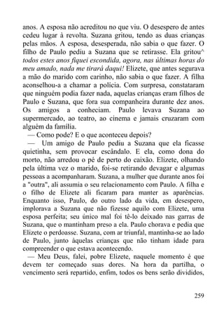 259
anos. A esposa não acreditou no que viu. O desespero de antes
cedeu lugar à revolta. Suzana gritou, tendo as duas crianças
pelas mãos. A esposa, desesperada, não sabia o que fazer. O
filho de Paulo pediu a Suzana que se retirasse. Ela gritou^
todos estes anos fiquei escondida, agora, nas últimas horas do
meu amado, nada me tirará daqui! Elizete, que antes segurava
a mão do marido com carinho, não sabia o que fazer. A filha
aconselhou-a a chamar a polícia. Com surpresa, constataram
que ninguém podia fazer nada, aquelas crianças eram filhos de
Paulo e Suzana, que fora sua companheira durante dez anos.
Os amigos a conheciam. Paulo levava Suzana ao
supermercado, ao teatro, ao cinema e jamais cruzaram com
alguém da família.
— Como pode? E o que aconteceu depois?
— Um amigo de Paulo pediu a Suzana que ela ficasse
quietinha, sem provocar escândalo. E ela, como dona do
morto, não arredou o pé de perto do caixão. Elizete, olhando
pela última vez o marido, foi-se retirando devagar e algumas
pessoas a acompanharam. Suzana, a mulher que durante anos foi
a "outra", ali assumia o seu relacionamento com Paulo. A filha e
o filho de Elizete ali ficaram para manter as aparências.
Enquanto isso, Paulo, do outro lado da vida, em desespero,
implorava a Suzana que não fizesse aquilo com Elizete, uma
esposa perfeita; seu único mal foi tê-lo deixado nas garras de
Suzana, que o mantinham preso a ela. Paulo chorava e pedia que
Elizete o perdoasse. Suzana, com ar triunfal, mantinha-se ao lado
de Paulo, junto àquelas crianças que não tinham idade para
compreender o que estava acontecendo.
— Meu Deus, falei, pobre Elizete, naquele momento é que
devem ter começado suas dores. Na hora da partilha, o
vencimento será repartido, enfim, todos os bens serão divididos,
 