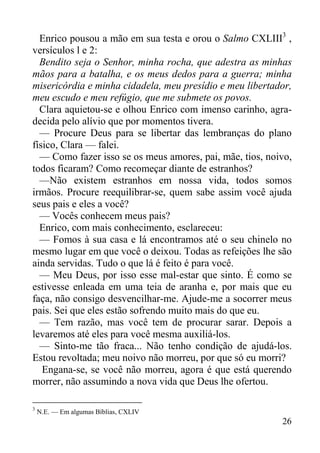 26
Enrico pousou a mão em sua testa e orou o Salmo CXLIII3
,
versículos l e 2:
Bendito seja o Senhor, minha rocha, que adestra as minhas
mãos para a batalha, e os meus dedos para a guerra; minha
misericórdia e minha cidadela, meu presídio e meu libertador,
meu escudo e meu refúgio, que me submete os povos.
Clara aquietou-se e olhou Enrico com imenso carinho, agra-
decida pelo alívio que por momentos tivera.
— Procure Deus para se libertar das lembranças do plano
físico, Clara — falei.
— Como fazer isso se os meus amores, pai, mãe, tios, noivo,
todos ficaram? Como recomeçar diante de estranhos?
—Não existem estranhos em nossa vida, todos somos
irmãos. Procure reequilibrar-se, quem sabe assim você ajuda
seus pais e eles a você?
— Vocês conhecem meus pais?
Enrico, com mais conhecimento, esclareceu:
— Fomos à sua casa e lá encontramos até o seu chinelo no
mesmo lugar em que você o deixou. Todas as refeições lhe são
ainda servidas. Tudo o que lá é feito é para você.
— Meu Deus, por isso esse mal-estar que sinto. É como se
estivesse enleada em uma teia de aranha e, por mais que eu
faça, não consigo desvencilhar-me. Ajude-me a socorrer meus
pais. Sei que eles estão sofrendo muito mais do que eu.
— Tem razão, mas você tem de procurar sarar. Depois a
levaremos até eles para você mesma auxiliá-los.
— Sinto-me tão fraca... Não tenho condição de ajudá-los.
Estou revoltada; meu noivo não morreu, por que só eu morri?
Engana-se, se você não morreu, agora é que está querendo
morrer, não assumindo a nova vida que Deus lhe ofertou.
3
N.E. — Em algumas Bíblias, CXLIV
 