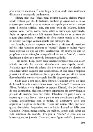 260
pois existem menores. É uma briga penosa, onde duas mulheres
disputam a herança de um homem.
— Elizete não teve forças para encarar Suzana, deixou Paulo
sendo velado por ela. Entretanto, também já assistimos a outro
enterro que quando a outra entrou na capela para velar o corpo
junto à esposa sofrida, esta, em uma crise de loucura, jogou
sapato, vela, flores, coroa, tudo sobre a outra que, apavorada,
fugiu. A esposa não saiu dali mesmo diante das caras curiosas de
alguns ditos amigos. A partilha foi feita como manda a lei, mas
no velório do corpo venceu aquela que lutou por ele.
— Pamela, existem esposas adoráveis e vítimas de maridos
infiéis. Mas também existem as "outras" dignas e muitas vezes
mais esposas do que as ditas verdadeiras. Há mulheres que se
propõem a uma situação desagradável de ser a "outra", e nada
desfrutam a não ser o amor do homem escolhido.
— Tem razão, Luiz, quem ama verdadeiramente não leva o ser
adiado ao ridículo, mesmo deitado em uma capela, inerte.
Achamos que a hora do adeus não é o momento de alguém se
considerar dono daquele que desencarnou. O que ama e respeita
jamais irá até o cemitério reclamar por direitos que até ali eram
desconhecidos muitas vezes pela família daquele que partiu.
— Cada caso é um caso, disse Enrico. Claudine viveu ao lado
de Leonel durante vinte e cinco anos. Era a "outra". Tiveram três
filhos. Político, vivia viajando. A esposa, Dinorá, não desfrutava
da sua companhia, ficavam sempre separados; ela aproveitava a
posição do marido para dar festas. Claudine era para Leonel a
esposa que trabalhava, lutava para o seu crescimento político.
Dinorá, deslumbrada com o poder, só desfrutava dele, era
orgulhosa e esposa indiferente. Tivera um único filho, que dele
quase não cuidou, largando-o com as babás. Leonel era feliz com
Claudine. Dinorá nunca soube, ou melhor, jamais quis saber da
vida amorosa do marido. Chegou a "morte" e com ela as
homenagens, os jornais. Claudine, uma figura sofrida, juntou-se
 