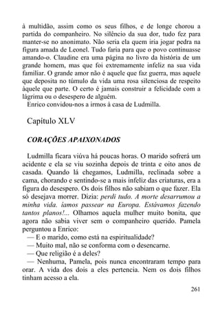 261
à multidão, assim como os seus filhos, e de longe chorou a
partida do companheiro. No silêncio da sua dor, tudo fez para
manter-se no anonimato. Não seria ela quem iria jogar pedra na
figura amada de Leonel. Tudo faria para que o povo continuasse
amando-o. Claudine era uma página no livro da história de um
grande homem, mas que foi extremamente infeliz na sua vida
familiar. O grande amor não é aquele que faz guerra, mas aquele
que deposita no túmulo da vida uma rosa silenciosa de respeito
àquele que parte. O certo é jamais construir a felicidade com a
lágrima ou o desespero de alguém.
Enrico convidou-nos a irmos à casa de Ludmilla.
Capítulo XLV
CORAÇÕES APAIXONADOS
Ludmilla ficara viúva há poucas horas. O marido sofrerá um
acidente e ela se viu sozinha depois de trinta e oito anos de
casada. Quando lá chegamos, Ludmilla, reclinada sobre a
cama, chorando e sentindo-se a mais infeliz das criaturas, era a
figura do desespero. Os dois filhos não sabiam o que fazer. Ela
só desejava morrer. Dizia: perdi tudo. A morte desarrumou a
minha vida. íamos passear na Europa. Estávamos fazendo
tantos planos!... Olhamos aquela mulher muito bonita, que
agora não sabia viver sem o companheiro querido. Pamela
perguntou a Enrico:
— E o marido, como está na espiritualidade?
— Muito mal, não se conforma com o desencarne.
— Que religião é a deles?
— Nenhuma, Pamela, pois nunca encontraram tempo para
orar. A vida dos dois a eles pertencia. Nem os dois filhos
tinham acesso a ela.
 