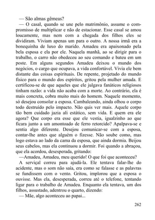262
— São almas gêmeas?
— O casal, quando se une pelo matrimônio, assume o com-
promisso de multiplicar e não de estacionar. Esse casal se amou
loucamente, mas nem com a chegada dos filhos eles se
dividiram. Viviam apenas um para o outro. A nossa irmã era a
bonequinha de luxo do marido. Amadeu era apaixonado pela
bela esposa e ela por ele. Naquela manhã, ao se dirigir para o
trabalho, o carro não obedeceu ao seu comando e bateu em um
poste. Em alguns segundos Amadeu deixou o mundo dos
negócios, o cargo que ocupava, a vida confortável. Vivia ele bem
distante das coisas espirituais. De repente, projetado do mundo
físico para o mundo dos espíritos, gritou pela mulher amada. E
certificou-se de que aqueles que ele julgava fanáticos religiosos
tinham razão: a vida não acaba com a morte. Ao contrário, ela é
mais concreta, cobra muito mais do homem. Naquele momento,
só desejou consolar a esposa. Cambaleando, ainda olhou o corpo
todo destruído pelo impacto. Não quis ver mais. Aquele corpo
tão bem cuidado jazia ali estático, sem vida. E quem era ele
agora? Que corpo era esse que ele vestia, igualzinho ao que
ficara junto a um amontoado de ferro retorcido? Apalpava-se e
sentia algo diferente. Desejou comunicar-se com a esposa,
contar-lhe antes que alguém o fizesse. Não soube como, mas
logo estava ao lado da cama da esposa, que ainda dormia. Beijou
seus cabelos, mas ela continuou a dormir. Foi quando a abraçou,
que ela acordou, desesperada, gritando:
—Amadeu, Amadeu, meu querido! O que foi que aconteceu?
A serviçal correu para ajudá-la. Ele tentava falar-lhe do
acidente, mas o som não saía, era como se falasse e as palavras
se fundissem com o vento. Gritou, implorou que a esposa o
ouvisse. Mas ela, desesperada, correu até o telefone, tentando
ligar para o trabalho de Amadeu. Enquanto ela tentava, um dos
filhos, assustado, adentrou o quarto, dizendo:
— Mãe, algo aconteceu ao papai...
 