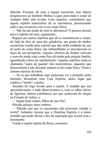 264
falecido. Ficamos ali com a equipe socorrista, mas depois
dirigimo-nos ao Instituto Médico Legal, para onde o corpo de
Amadeu tinha sido levado. Com surpresa, constatamos que
aquele espírito materialista ali se encontrava, presenciando
tudo o que acontecia com o seu corpo físico.
— Não há um modo de fazê-lo adormecer? É penoso demais
para o espírito tal cena, argumentei.
Reparei em outros espíritos que ali se encontravam e vimos,
do lado de fora de uma das geladeiras, um grupo de irmãos
socorristas orando pelo espírito que não tinha condição de sair
de junto do corpo físico, tão embaralhados se encontravam os
laços do seu perispírito. Aqueles obreiros do Senhor velavam
o sono do irmão cujo corpo fora ali retido pela própria família,
aguardando a hora do sepultamento. Aqueles espíritos eram os
chamados "anjos da guarda" dos materialistas, daqueles que
desencarnam e não desejam separar-se do corpo físico. Oram e
cantam músicas de ninar.
— Se os que trabalham aqui pudessem ver a proteção deste
Instituto, buscariam uma Casa Espírita, único lugar que
explica a "morte", concluí.
Amadeu foi logo levado para a capela. À medida que nos
aproximávamos, a tudo observávamos e, com os olhos cheios
de lágrimas, demos continência aos que acabavam de chegar
na Estação do Adeus: y
— Sejam bem-vindos, filhos de meu Pai!
Plácido enlaçou meus ombros.
— Plácido, por que os encarnados não procuram estudar a
morte? Achamos mesmo que a Doutrina Espírita é o único
remédio que pode aliviar a dor da separação que ocorre com o
desencarne.
Vendo a capela repleta de flores, comentei:
 