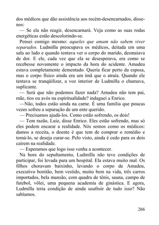 266
dos médicos que dão assistência aos recém-desencarnados, disse-
nos:
— Se ela não reagir, desencarnará. Veja como as suas rodas
energéticas estão descolorindo-se.
Pensei comigo mesmo: aqueles que amam não sabem viver
separados. Ludmilla preocupava os médicos, deitada em uma
sala ao lado e quando tentava ver o corpo do marido, desmaiava
de dor. E ele, cada vez que ela se desesperava, era como se
recebesse novamente o impacto da hora do acidente. Amadeu
estava completamente dementado. Queria ficar perto da esposa,
mas o corpo físico ainda era um ímã que o atraía. Quando ele
tentava se tranqüilizar, a voz interior de Ludmilla o chamava,
suplicante.
— Será que não podemos fazer nada? Amadeu não tem pai,
mãe, tios ou avós na espiritualidade? indaguei a Enrico.
—Não, todos estão ainda na carne. É uma família que poucas
vezes sofreu a separação de um ente querido.
— Precisamos ajudá-los. Como estão sofrendo, os dois!
— Tem razão, Luiz, disse Enrico. Eles estão sofrendo, mas só
eles podem encarar a realidade. Nós somos como os médicos:
damos a receita, o doente é que tem de comprar o remédio e
tomá-lo, se deseja curar-se. Pelo visto, ainda é cedo para os dois
caírem na realidade.
— Esperamos que logo isso venha a acontecer.
Na hora do sepultamento, Ludmilla não teve condições de
participar, foi levada para um hospital. Ela estava muito mal. Os
filhos choravam baixinho, levando o corpo de Amadeu,
executivo bonitão, bem vestido, muito bem na vida, três carros
importados, bela mansão, com quadra de tênis, sauna, campo de
futebol, vôlei, uma pequena academia de ginástica. E agora,
Ludmilla teria condição de ainda usufruir de tudo isso? Não
sabíamos.
 