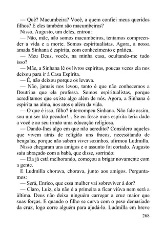 268
— Quê? Macumbeira? Você, a quem confiei meus queridos
filhos? E eles também são macumbeiros?
Nisso, Augusto, um deles, entrou:
— Não, mãe, não somos macumbeiros, tentamos compreen-
der a vida e a morte. Somos espiritualistas. Agora, a nossa
amada Sinhana é espírita, com conhecimento e prática.
— Meu Deus, vocês, na minha casa, ocultando-me tudo
isso?
— Mãe, a Sinhana lê os livros espíritas, poucas vezes ela nos
deixou para ir à Casa Espírita.
— É, não deixou porque os levava.
— Não, jamais nos levou, tanto é que não conhecemos a
Doutrina que ela professa. Somos espiritualistas, porque
acreditamos que existe algo além de nós. Agora, a Sinhana é
espírita na alma, nos atos e além da vida.
— O que é isso, filho? interrompeu Sinhana. Não fale assim,
sou um ser tão pecador!... Se eu fosse mais espírita teria dado
a você e ao seu irmão uma educação religiosa.
— Dando-lhes algo em que não acredito? Considero aqueles
que vivem atrás de religião uns fracos, necessitando de
bengalas, porque não sabem viver sozinhos, afirmou Ludmilla.
Nisso chegaram uns amigos e o assunto foi cortado. Augusto
saiu abraçado com a babá, que disse, sorrindo:
— Ela já está melhorando, começou a brigar novamente com
a gente.
E Ludmilla chorava, chorava, junto aos amigos. Pergunta-
mos:
— Será, Enrico, que essa mulher vai sobreviver à dor?
— Claro, Luiz, ela não é a primeira a ficar viúva nem será a
última. Deus não deixa ninguém carregar a cruz maior que
suas forças. E quando o filho se curva com o peso demasiado
da cruz, logo corre alguém para ajudá-lo. Ludmilla em breve
 