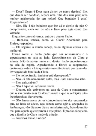 27
— Deus? Quem é Deus para dispor do nosso destino? Ele,
que dizem ser bondoso, separa uma filha dos seus pais; uma
mulher apaixonada do seu noivo? Que bondade é essa?
Responda-me!
— Sim. Ele é tão bondoso que lhe dá o direito de não O
compreender, cada um de nós é livre para agir como tem
vontade.
Enquanto conversávamos, entrou o doutor Paulo.
— Bom-dia, irmãos, como vai Clara? Apontando para
Enrico, respondeu:
— Ele segurou a minha cabeça, falou algumas coisas e eu
melhorei.
Enrico sorriu e Paulo pediu que nos retirássemos e o
esperássemos na sala ao lado. Despedimo-nos de Clara e
saímos. Não demorou muito e o doutor Paulo encontrou-nos
na sala de espera. Agradecendo a Enrico a cooperação,
contou-nos sobre a luta que estavam enfrentando por causa das
invocações da família de Clara.
— E o noivo, irmão, também está desesperado?
— Não. Já está namorando outra, mas Clara ainda não sabe.
— E os pais, sabem?
— Não. O que vai ser outro drama.
— Doutor, nós estivemos na casa de Clara e constatamos
que o seu quarto nem foi desarrumado e que as refeições são-
lhe oferecidas diariamente.
— São lamentáveis certos comportamentos dos encarnados
que, na hora do adeus, não sabem como agir e, apegados às
lembranças, vão dia após dia se autodestruindo, fazendo muito
mal para aquele que retornou a este plano. É preciso fazer com
que a família de Clara mude de atitude.
— Podemos tentar, Enrico?
 