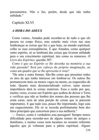 270
pensamentos. Não o faz, porém, desde que não tenha
utilidade."
Capítulo XLVI
A HORA DO ADEUS
Como vemos, Amadeu pode recordar-se de tudo o que ele
passou no corpo físico, mas estarão mais vivas nas suas
lembranças as coisas que fez e que hoje, no mundo espiritual,
colhe as suas conseqüências. É que Amadeu, como qualquer
outro espírito, só se lembrará das coisas que tiverem utilidade
para o seu crescimento espiritual, tais como os remorsos. O
Livro dos Espíritos, questão 307:
Como é que ao Espírito se lhe desenha na memória a sua
vida passada? Será por esforço da própria imaginação, ou
como um quadro que se lhe apresenta à vista?
"De uma e outra formas. São-lhe como que presentes todos
os atos de que tenha interesse em lembrar-se. Os outros lhe
permanecem mais ou menos vagos na mente, ou esquecidos de
todo. Quanto mais desmaterializado estiver, tanto menos
importância dará às coisas materiais. Essa a razão por que,
muitas vezes, evocas um Espírito que acabou de deixar a Terra
e verificas que não se lembra dos nomes das pessoas que lhe
eram caras, nem de uma porção de coisas que te parecem
importantes. E que tudo isso, pouco lhe importando, logo caiu
em esquecimento. Ele só se recorda perfeitamente bem dos
fatos principais que concorrem para a sua melhoria."
— Enrico, como é verdadeira esta passagem! Sempre temos
dificuldade para recordar-nos de alguns nomes de amigos e
familiares, e muitas vezes nem tocamos no assunto referente
àqueles que já voltaram para a pátria espiritual. Alguns
 