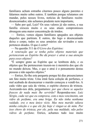 271
familiares acham estranho citarmos pouco alguns parentes e
falarmos muito sobre outros. E também porque relutamos em
mandar, pelos nossos livros, notícias de familiares recém-
desencarnados; não achamos prudente nem importante,
— Sabe por quê, Luiz? Os seus valores já são outros, a sua
família cresceu muito e os seus atuais compromissos
abrangem uma maior concentração de irmãos.
— Enrico, vemos alguns familiares apegados aos objetos
daqueles que partiram. E outros, tão logo o desencarnado
deixa o corpo, todos os seus armários são revirados e seus
pertences doados. O que é certo?
— Na questão 311 de O Livro dos Espíritos:
A veneração que se tenha pelos objetos materiais que
pertenceram ao Espírito lhe dá prazer e atrai a sua atenção
para esses objetos?
"É sempre grato ao Espírito que se lembrem dele, e os
objetos que lhe pertenceram trazem-no à memória dos que ele
no mundo deixou. Mas, o que o atrai é o pensamento destas
pessoas e não aqueles objetos."
— Enrico, fiz-lhe esta pergunta porque há dias presenciamos
um fato muito triste. Uma irmã fazia coleção de perfumes, e
mal acabada de desencarnar o marido começou a vendê-los. A
cada vidro que saía da vitrine, o espírito chorava de tristeza.
Acercando-nos dela, perguntamos: por que chora se aqueles
frascos de nada mais lhe servirão? Respondeu-nos: Luiz
Sérgio, cada vez que eu comprava, com o meu vencimento, um
vidro de perfume, era uma briga. Eu não tinha nenhuma
vaidade, era o meu único vício. Mas meu marido odiava
minha coleção e o que ele faz hoje é vingar-se de mim. Por
isso choro de tristeza, por ele, pela sua maldade, não pelos
vidros de perfume. Enrico, achamos tudo isso muito
 