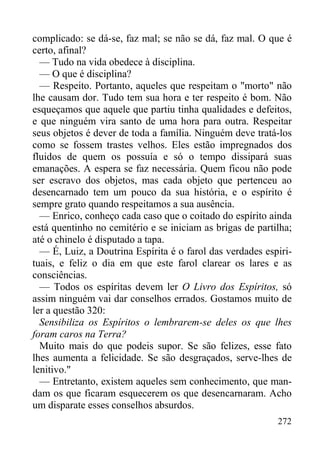 272
complicado: se dá-se, faz mal; se não se dá, faz mal. O que é
certo, afinal?
— Tudo na vida obedece à disciplina.
— O que é disciplina?
— Respeito. Portanto, aqueles que respeitam o "morto" não
lhe causam dor. Tudo tem sua hora e ter respeito é bom. Não
esqueçamos que aquele que partiu tinha qualidades e defeitos,
e que ninguém vira santo de uma hora para outra. Respeitar
seus objetos é dever de toda a família. Ninguém deve tratá-los
como se fossem trastes velhos. Eles estão impregnados dos
fluidos de quem os possuía e só o tempo dissipará suas
emanações. A espera se faz necessária. Quem ficou não pode
ser escravo dos objetos, mas cada objeto que pertenceu ao
desencarnado tem um pouco da sua história, e o espírito é
sempre grato quando respeitamos a sua ausência.
— Enrico, conheço cada caso que o coitado do espírito ainda
está quentinho no cemitério e se iniciam as brigas de partilha;
até o chinelo é disputado a tapa.
— É, Luiz, a Doutrina Espírita é o farol das verdades espiri-
tuais, e feliz o dia em que este farol clarear os lares e as
consciências.
— Todos os espíritas devem ler O Livro dos Espíritos, só
assim ninguém vai dar conselhos errados. Gostamos muito de
ler a questão 320:
Sensibiliza os Espíritos o lembrarem-se deles os que lhes
foram caros na Terra?
Muito mais do que podeis supor. Se são felizes, esse fato
lhes aumenta a felicidade. Se são desgraçados, serve-lhes de
lenitivo."
— Entretanto, existem aqueles sem conhecimento, que man-
dam os que ficaram esquecerem os que desencarnaram. Acho
um disparate esses conselhos absurdos.
 