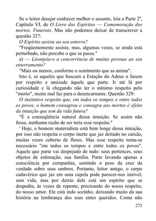 273
Se o leitor desejar conhecer melhor o assunto, leia a Parte 2a
,
Capítulo VI, de O Livro dos Espíritos — Comemoração dos
mortos. Funerais. Mas não podemos deixar de transcrever a
questão 327:
O Espírito assiste ao seu enterro?
"Freqüentemente assiste, mas, algumas vezes, se ainda está
perturbado, não percebe o que se passa."
a) — Lisonjeia-o a concorrência de muitas pessoas ao seu
enterramento?
"Mais ou menos, conforme o sentimento que as anima".
Isto é, se aqueles que buscam a Estação do Adeus o fazem
por respeito e amizade àquele que parte. Ir até lá por
curiosidade e lá chegando não ter o mínimo respeito pelo
"morto", muito mal faz para o desencarnante. Questão 329:
O instintivo respeito que, em todos os tempos e entre todos
os povos, o homem consagrou e consagra aos mortos é efeito
da intuição que tem da vida futura?
"É a conseqüência natural dessa intuição. Se assim não
fosse, nenhuma razão de ser teria esse respeito."
' Hoje, o homem materialista está bem longe dessa intuição,
por isso não respeita o corpo inerte que jaz deitado no caixão,
muitas vezes coberto de flores. Mas esse respeito toma-se
necessário "em todos os tempos e entre todos os povos".
Aquele que parte vai despojado de tudo: seus pertences, seus
objetos de estimação, sua família. Parte levando apenas a
consciência por companhia, sentindo o peso da cruz da
verdade sobre seus ombros. Portanto, leitor amigo, o corpo
cadavérico que jaz em uma capela pode parecer-nos imóvel,
sem vida, mas por detrás dele está um espírito que se
despediu, às vezes de repente, precisando do nosso respeito,
do nosso amor. Ele está indo sozinho, deixando muito da sua
história na lembrança dos seus entes queridos. Como não
 