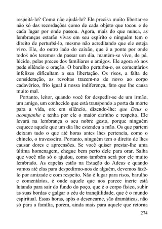 274
respeitá-lo? Como não ajudá-lo? Ele precisa muito libertar-se
não só das recordações como de cada objeto que tocou e de
cada lugar por onde passou. Agora, mais do que nunca, as
lembranças estarão vivas em seu espírito e ninguém tem o
direito de perturbá-lo, mesmo não acreditando que ele esteja
vivo. Ele, do outro lado do caixão, que é a ponte por onde
todos nós teremos de passar um dia, mantém-se vivo, de pé,
lúcido, pelas preces dos familiares e amigos. Ele agora só nos
pede silêncio e oração. O barulho perturba-o, os comentários
infelizes dificultam a sua libertação. Os risos, a falta de
consideração, as revoltas trazem-no de novo ao corpo
cadavérico, frio igual à nossa indiferença, fato que lhe causa
muito mal.
Portanto, leitor, quando você for despedir-se de um irmão,
um amigo, um conhecido que está transpondo a porta da morte
para a vida, ore em silêncio, dizendo-lhe: que Deus o
acompanhe e tenha por ele o maior carinho e respeito. Ele
levará na lembrança o seu nobre gesto, porque ninguém
esquece aquele que um dia lhe estendeu a mão. Os que partem
deixam tudo o que até horas antes lhes pertencia, como o
chinelo, o travesseiro. Portanto, ninguém tem o direito de lhes
causar dores e apreensões. Se você quiser prestar-lhe uma
última homenagem, chegue bem perto dele para orar. Saiba
que você não só o ajudou, como também será por ele muito
lembrado. As capelas estão na Estação do Adeus e quando
vamos até elas para despedirmo-nos de alguém, devemos fazê-
lo por amizade e com respeito. Não é lugar para risos, barulho
e comentários, é onde aquele que nos parece inerte está
lutando para sair do fundo do poço, que é o corpo físico, subir
as suas bordas e galgar o céu de tranqüilidade, que é o mundo
espiritual. Essas horas, após o desencarne, são dramáticas, não
só para a família, porém, ainda mais para aquele que retorna
 