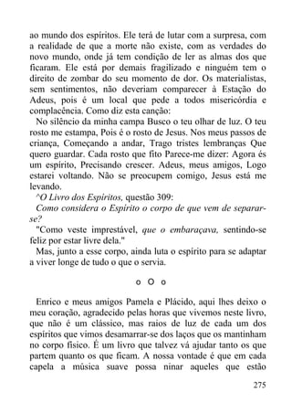 275
ao mundo dos espíritos. Ele terá de lutar com a surpresa, com
a realidade de que a morte não existe, com as verdades do
novo mundo, onde já tem condição de ler as almas dos que
ficaram. Ele está por demais fragilizado e ninguém tem o
direito de zombar do seu momento de dor. Os materialistas,
sem sentimentos, não deveriam comparecer à Estação do
Adeus, pois é um local que pede a todos misericórdia e
complacência. Como diz esta canção:
No silêncio da minha campa Busco o teu olhar de luz. O teu
rosto me estampa, Pois é o rosto de Jesus. Nos meus passos de
criança, Começando a andar, Trago tristes lembranças Que
quero guardar. Cada rosto que fito Parece-me dizer: Agora és
um espírito, Precisando crescer. Adeus, meus amigos, Logo
estarei voltando. Não se preocupem comigo, Jesus está me
levando.
^O Livro dos Espíritos, questão 309:
Como considera o Espírito o corpo de que vem de separar-
se?
"Como veste imprestável, que o embaraçava, sentindo-se
feliz por estar livre dela."
Mas, junto a esse corpo, ainda luta o espírito para se adaptar
a viver longe de tudo o que o servia.
o O o
Enrico e meus amigos Pamela e Plácido, aqui lhes deixo o
meu coração, agradecido pelas horas que vivemos neste livro,
que não é um clássico, mas raios de luz de cada um dos
espíritos que vimos desamarrar-se dos laços que os mantinham
no corpo físico. É um livro que talvez vá ajudar tanto os que
partem quanto os que ficam. A nossa vontade é que em cada
capela a música suave possa ninar aqueles que estão
 