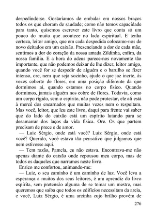 276
despedindo-se. Gostaríamos de embalar em nossos braços
todos os que choram de saudade; como não temos capacidade
para tanto, quisemos escrever este livro que conta só um
pouco do muito que acontece no lado espiritual. E tenha
certeza, leitor amigo, que em cada despedida colocamo-nos de
novo deitados em um caixão. Presenciando a dor de cada mãe,
sentimos a dor do coração da nossa amada Zildinha, enfim, da
nossa família. E a hora do adeus parece-nos novamente tão
importante, que não podemos deixar de lhe dizer, leitor amigo,
quando você for se despedir de alguém e o barulho se fizer
intenso, ore, nem que seja sozinho, ajude o que jaz inerte, às
vezes coberto de flores, em uma posição diferente da que
dormimos aí, quando estamos no corpo físico. Quando
dormimos, jamais alguém nos cobre de flores. Todavia, como
um corpo rígido, sem o espírito, não pode protestar, ele ali está
à mercê dos encarnados que muitas vezes nem o respeitam.
Mas você, leitor, que leu este livro, daqui para frente vai saber
que do lado do caixão está um espírito lutando para se
desamarrar dos laços da vida física. Ore. Os que partem
precisam de prece e de amor.
— Luiz Sérgio, onde está você? Luiz Sérgio, onde está
você? Querido, você estava tão pensativo que julgamos que
nem estivesse aqui.
— Tem razão, Pamela, eu não estava. Encontrava-me não
apenas diante do caixão onde repousou meu corpo, mas de
todos os daqueles que narramos neste livro.
Enrico me confortou, animando-me:
— Luiz, o seu caminho é um caminho de luz. Você leva a
esperança a muitos dos seus leitores, é um aprendiz do livro
espírita, sem pretensão alguma de se tomar um mestre, mas
queremos que saiba que todos os edifícios necessitam da areia,
e você, Luiz Sérgio, é uma areinha cujo brilho provém de
 