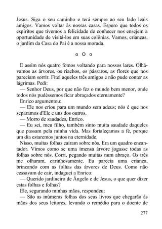 277
Jesus. Siga o seu caminho e terá sempre ao seu lado leais
amigos. Vamos voltar às nossas casas. Espero que todos os
espíritos que tivemos a felicidade de conhecer nos ensejem a
oportunidade de visitá-los em suas colônias. Vamos, crianças,
o jardim da Casa do Pai é a nossa morada.
o O o
E assim nós quatro fomos voltando para nossos lares. Olhá-
vamos as árvores, os riachos, os pássaros, as flores que nos
pareciam sorrir. Fitei aqueles três amigos e não pude conter as
lágrimas. Pedi:
— Senhor Deus, por que não fez o mundo bem menor, onde
todos nós pudéssemos ficar abraçados eternamente?
Enrico argumentou:
— Ele nos criou para um mundo sem adeus; nós é que nos
separamos d'Ele e uns dos outros.
— Morro de saudades, Enrico.
— Eu sei, meu filho, também sinto muita saudade daqueles
que passam pela minha vida. Mas fortaleçamos a fé, porque
um dia estaremos juntos na eternidade.
Nisso, muitas folhas caíram sobre nós. Era um quadro encan-
tador. Vimos como se uma imensa árvore jogasse todas as
folhas sobre nós. Corri, pegando muitas num abraço. Os três
me olharam, carinhosamente. Eu parecia uma criança,
brincando com as folhas das árvores de Deus. Como não
cessavam de cair, indaguei a Enrico:
— Querido jardineiro de Ângelo e de Jesus, o que quer dizer
estas folhas e folhas?
Ele, segurando minhas mãos, respondeu:
— São as inúmeras folhas dos seus livros que chegarão às
mãos dos seus leitores, levando o remédio para o doente de
 