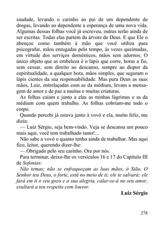 278
saudade, levando o carinho ao pai de um dependente de
drogas, levando ao dependente a esperança de uma nova vida.
Algumas dessas folhas você já escreveu, outras terão ainda de
ser escritas. Todas elas partem da árvore de Deus. E que Ele o
abençoe como também à mão que você utiliza para
psicografar, mãos enrugadas pelo tempo, às vezes queimadas,
em virtude dos serviços domésticos, mãos sem adornos. O
único objeto que as embeleza é o lápis que corre, horas a fio,
sem cessar, sem direito ao descanso, sempre ao dispor da
espiritualidade, a qualquer hora, mãos simples, que seguram o
lápis cientes da sua responsabilidade. Mas para Deus as suas
mãos, Luiz, entrelaçadas com as da médium, levam a mensa-
gem de amor e de paz a muitas e muitas criaturas.
As folhas caíam e junto a elas as minhas lágrimas e as da
médium com quem trabalho. As folhas cobriam-me todo o
corpo.
Quando percebi já estava junto à vovó e ela, muito feliz, me
dizia:
— Luiz Sérgio, seja bem-vindo. Veja se descansa um pouco
mais aqui, você tem trabalhado tanto!...
Não sabe a vovó o quanto tenho ainda de trabalhar. Mas aqui
fico, leitor, querendo dizer-lhe:
— Obrigado pelo seu carinho. Ore por nós.
Para terminar, deixo-lhe os versículos 16 e 17 do Capítulo III
de Sofonias:
Não temas; não se enfraqueçam as luas mãos, ó Sião. O
Senhor teu Deus, o forte, está no meio de ti; ele te salvará; ele
fará em ti o seu gozo e a sua alegria, calar-se-á no seu amor,
exultará a teu respeito com louvor.
Luiz Sérgio
 