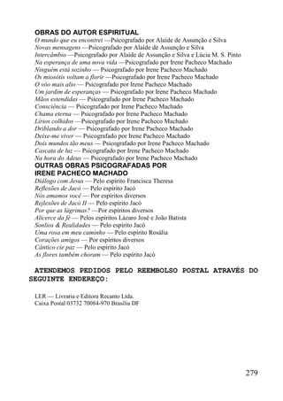 279
OBRAS DO AUTOR ESPIRITUAL
O mundo que eu encontrei —Psicografado por Alaíde de Assunção e Silva
Novas mensagens —Psicografado por Alaíde de Assunção e Silva
Intercâmbio —Psicografado por Alaíde de Assunção e Silva e Lúcia M. S. Pinto
Na esperança de uma nova vida —Psicografado por Irene Pacheco Machado
Ninguém está sozinho — Psicografado por Irene Pacheco Machado
Os miosótis voltam a florir —Psicografado por Irene Pacheco Machado
O vôo mais alio — Psicografado por Irene Pacheco Machado
Um jardim de esperanças — Psicografado por Irene Pacheco Machado
Mãos estendidas — Psicografado por Irene Pacheco Machado
Consciência — Psicografado por Irene Pacheco Machado
Chama eterna — Psicografado por Irene Pacheco Machado
Lírios colhidos —Psicografado por Irene Pacheco Machado
Driblando a dor — Psicografado por Irene Pacheco Machado
Deixe-me viver — Psicografado por Irene Pacheco Machado
Dois mundos tão meus — Psicografado por Irene Pacheco Machado
Cascata de luz — Psicografado por Irene Pacheco Machado
Na hora do Adeus — Psicografado por Irene Pacheco Machado
OUTRAS OBRAS PSICOGRAFADAS POR
IRENE PACHECO MACHADO
Diálogo com Jesus — Pelo espírito Francisca Theresa
Reflexões de Jacò — Pelo espírito Jacó
Nós amamos você — Por espíritos diversos
Rejlexões de Jacò II — Pelo espírito Jacó
Por que as lágrimas? —Por espíritos diversos
Alicerce da fé — Pelos espíritos Lázaro José e João Batista
Sonlios & Realidades — Pelo espírito Jacó
Uma rosa em meu caminho — Pelo espírito Rosália
Corações amigos — Por espíritos diversos
Cântico cie paz — Pelo espírito Jacó
As flores também choram — Pelo espírito Jacó
ATENDEMOS PEDIDOS PELO REEMBOLSO POSTAL ATRAVÉS DO
SEGUINTE ENDEREÇO:
LER — Livraria e Editora Recanto Ltda.
Caixa Postal 03732 70084-970 Brasília DF
 