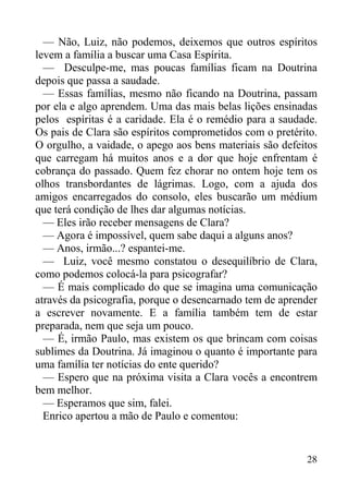 28
— Não, Luiz, não podemos, deixemos que outros espíritos
levem a família a buscar uma Casa Espírita.
— Desculpe-me, mas poucas famílias ficam na Doutrina
depois que passa a saudade.
— Essas famílias, mesmo não ficando na Doutrina, passam
por ela e algo aprendem. Uma das mais belas lições ensinadas
pelos espíritas é a caridade. Ela é o remédio para a saudade.
Os pais de Clara são espíritos comprometidos com o pretérito.
O orgulho, a vaidade, o apego aos bens materiais são defeitos
que carregam há muitos anos e a dor que hoje enfrentam é
cobrança do passado. Quem fez chorar no ontem hoje tem os
olhos transbordantes de lágrimas. Logo, com a ajuda dos
amigos encarregados do consolo, eles buscarão um médium
que terá condição de lhes dar algumas notícias.
— Eles irão receber mensagens de Clara?
— Agora é impossível, quem sabe daqui a alguns anos?
— Anos, irmão...? espantei-me.
— Luiz, você mesmo constatou o desequilíbrio de Clara,
como podemos colocá-la para psicografar?
— É mais complicado do que se imagina uma comunicação
através da psicografia, porque o desencarnado tem de aprender
a escrever novamente. E a família também tem de estar
preparada, nem que seja um pouco.
— É, irmão Paulo, mas existem os que brincam com coisas
sublimes da Doutrina. Já imaginou o quanto é importante para
uma família ter notícias do ente querido?
— Espero que na próxima visita a Clara vocês a encontrem
bem melhor.
— Esperamos que sim, falei.
Enrico apertou a mão de Paulo e comentou:
 