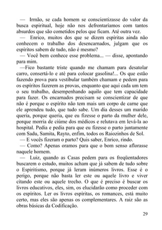 29
— Irmão, se cada homem se conscientizasse do valor da
busca espiritual, hoje não nos defrontaríamos com tantos
absurdos que são cometidos pelos que ficam. Até outra vez.
— Enrico, muitos dos que se dizem espíritas ainda não
conhecem o trabalho dos desencarnados, julgam que os
espíritos sabem de tudo, não é mesmo?
— Você bem conhece esse problema... — disse, apontando
para mim.
—Fico bastante triste quando me chamam para desatolar
carro, consertá-lo e até para colocar gasolina!... Os que estão
fazendo prova para vestibular também chamam e pedem para
os espíritos fazerem as provas, enquanto que aqui cada um tem
o seu trabalho, desempenhando aquilo que tem capacidade
para fazer. Os encarnados precisam se conscientizar de que
não é porque o espírito não tem mais um corpo de carne que
ele aprendeu tudo, que tudo sabe. Um dia desses um marido
queria, porque queria, que eu fizesse o parto da mulher dele,
porque morria de ciúme dos médicos e relutava em levá-la ao
hospital. Pedia e pedia para que eu fizesse o parto juntamente
com Sadu, Samita, Rayto, enfim, todos os Raiozinhos de Sol.
— E vocês fizeram o parto? Quis saber, Enrico, rindo.
— Como? Apenas oramos para que o bom senso aflorasse
naquele homem.
— Luiz, quando as Casas pedem para os freqüentadores
buscarem o estudo, muitos acham que já sabem de tudo sobre
o Espiritismo, porque já leram inúmeros livros. Esse é o
perigo, porque não basta ler este ou aquele livro e viver
citando este ou aquele trecho. O que é preciso é buscar os
livros educativos, eles, sim, os elucidarão como proceder com
os espíritos. Ler os livros espíritas, os romances, está muito
certo, mas eles são apenas os complementares. A raiz são as
obras básicas da Codificação.
 