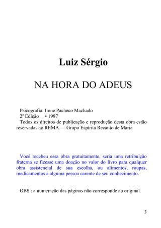 3
Luiz Sérgio
NA HORA DO ADEUS
Psicografía: Irene Pacheco Machado
2a
Edição • 1997
Todos os direitos de publicação e reprodução desta obra estão
reservadas ao REMA — Grupo Espírita Recanto de Maria
Você recebeu essa obra gratuitamente, seria uma retribuição
fraterna se fizesse uma doação no valor do livro para qualquer
obra assistencial de sua escolha, ou alimentos, roupas,
medicamentos a alguma pessoa carente de seu conhecimento.
OBS.: a numeração das páginas não corresponde ao original.
 