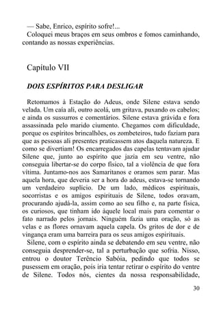 30
— Sabe, Enrico, espírito sofre!...
Coloquei meus braços em seus ombros e fomos caminhando,
contando as nossas experiências.
Capítulo VII
DOIS ESPÍRITOS PARA DESLIGAR
Retomamos à Estação do Adeus, onde Silene estava sendo
velada. Um caía ali, outro acolá, um gritava, puxando os cabelos;
e ainda os sussurros e comentários. Silene estava grávida e fora
assassinada pelo marido ciumento. Chegamos com dificuldade,
porque os espíritos brincalhões, os zombeteiros, tudo faziam para
que as pessoas ali presentes praticassem atos daquela natureza. E
como se divertiam! Os encarregados das capelas tentavam ajudar
Silene que, junto ao espírito que jazia em seu ventre, não
conseguia libertar-se do corpo físico, tal a violência de que fora
vítima. Juntamo-nos aos Samaritanos e oramos sem parar. Mas
aquela hora, que deveria ser a hora do adeus, estava-se tornando
um verdadeiro suplício. De um lado, médicos espirituais,
socorristas e os amigos espirituais de Silene, todos oravam,
procurando ajudá-la, assim como ao seu filho e, na parte física,
os curiosos, que tinham ido àquele local mais para comentar o
fato narrado pelos jornais. Ninguém fazia uma oração, só as
velas e as flores ornavam aquela capela. Os gritos de dor e de
vingança eram uma barreira para os seus amigos espirituais.
Silene, com o espírito ainda se debatendo em seu ventre, não
conseguia desprender-se, tal a perturbação que sofria. Nisso,
entrou o doutor Terêncio Sabóia, pedindo que todos se
pusessem em oração, pois iria tentar retirar o espírito do ventre
de Silene. Todos nós, cientes da nossa responsabilidade,
 