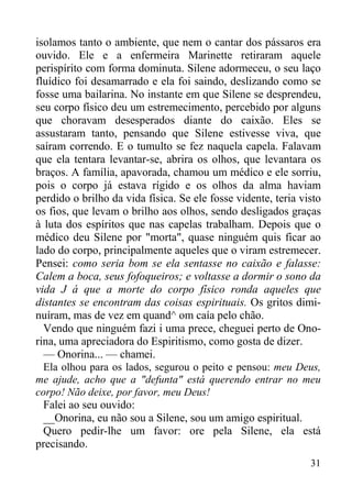 31
isolamos tanto o ambiente, que nem o cantar dos pássaros era
ouvido. Ele e a enfermeira Marinette retiraram aquele
perispírito com forma dominuta. Silene adormeceu, o seu laço
fluídico foi desamarrado e ela foi saindo, deslizando como se
fosse uma bailarina. No instante em que Silene se desprendeu,
seu corpo físico deu um estremecimento, percebido por alguns
que choravam desesperados diante do caixão. Eles se
assustaram tanto, pensando que Silene estivesse viva, que
saíram correndo. E o tumulto se fez naquela capela. Falavam
que ela tentara levantar-se, abrira os olhos, que levantara os
braços. A família, apavorada, chamou um médico e ele sorriu,
pois o corpo já estava rígido e os olhos da alma haviam
perdido o brilho da vida física. Se ele fosse vidente, teria visto
os fios, que levam o brilho aos olhos, sendo desligados graças
à luta dos espíritos que nas capelas trabalham. Depois que o
médico deu Silene por "morta", quase ninguém quis ficar ao
lado do corpo, principalmente aqueles que o viram estremecer.
Pensei: como seria bom se ela sentasse no caixão e falasse:
Calem a boca, seus fofoqueiros; e voltasse a dormir o sono da
vida J á que a morte do corpo físico ronda aqueles que
distantes se encontram das coisas espirituais. Os gritos dimi-
nuíram, mas de vez em quand^ om caía pelo chão.
Vendo que ninguém fazi i uma prece, cheguei perto de Ono-
rina, uma apreciadora do Espiritismo, como gosta de dizer.
— Onorina... — chamei.
Ela olhou para os lados, segurou o peito e pensou: meu Deus,
me ajude, acho que a "defunta" está querendo entrar no meu
corpo! Não deixe, por favor, meu Deus!
Falei ao seu ouvido:
__Onorina, eu não sou a Silene, sou um amigo espiritual.
Quero pedir-lhe um favor: ore pela Silene, ela está
precisando.
 