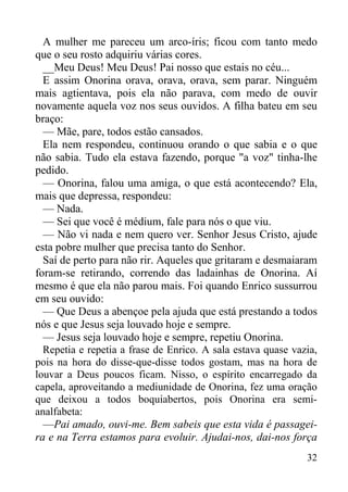 32
A mulher me pareceu um arco-íris; ficou com tanto medo
que o seu rosto adquiriu várias cores.
__Meu Deus! Meu Deus! Pai nosso que estais no céu...
E assim Onorina orava, orava, orava, sem parar. Ninguém
mais agtientava, pois ela não parava, com medo de ouvir
novamente aquela voz nos seus ouvidos. A filha bateu em seu
braço:
— Mãe, pare, todos estão cansados.
Ela nem respondeu, continuou orando o que sabia e o que
não sabia. Tudo ela estava fazendo, porque "a voz" tinha-lhe
pedido.
— Onorina, falou uma amiga, o que está acontecendo? Ela,
mais que depressa, respondeu:
— Nada.
— Sei que você é médium, fale para nós o que viu.
— Não vi nada e nem quero ver. Senhor Jesus Cristo, ajude
esta pobre mulher que precisa tanto do Senhor.
Saí de perto para não rir. Aqueles que gritaram e desmaiaram
foram-se retirando, correndo das ladainhas de Onorina. Aí
mesmo é que ela não parou mais. Foi quando Enrico sussurrou
em seu ouvido:
— Que Deus a abençoe pela ajuda que está prestando a todos
nós e que Jesus seja louvado hoje e sempre.
— Jesus seja louvado hoje e sempre, repetiu Onorina.
Repetia e repetia a frase de Enrico. A sala estava quase vazia,
pois na hora do disse-que-disse todos gostam, mas na hora de
louvar a Deus poucos ficam. Nisso, o espírito encarregado da
capela, aproveitando a mediunidade de Onorina, fez uma oração
que deixou a todos boquiabertos, pois Onorina era semi-
analfabeta:
—Pai amado, ouvi-me. Bem sabeis que esta vida é passagei-
ra e na Terra estamos para evoluir. Ajudai-nos, dai-nos força
 
