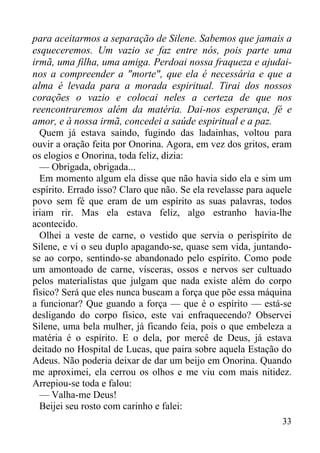 33
para aceitarmos a separação de Silene. Sabemos que jamais a
esqueceremos. Um vazio se faz entre nós, pois parte uma
irmã, uma filha, uma amiga. Perdoai nossa fraqueza e ajudai-
nos a compreender a "morte", que ela é necessária e que a
alma é levada para a morada espiritual. Tirai dos nossos
corações o vazio e colocai neles a certeza de que nos
reencontraremos além da matéria. Dai-nos esperança, fé e
amor, e à nossa irmã, concedei a saúde espiritual e a paz.
Quem já estava saindo, fugindo das ladainhas, voltou para
ouvir a oração feita por Onorina. Agora, em vez dos gritos, eram
os elogios e Onorina, toda feliz, dizia:
— Obrigada, obrigada...
Em momento algum ela disse que não havia sido ela e sim um
espírito. Errado isso? Claro que não. Se ela revelasse para aquele
povo sem fé que eram de um espírito as suas palavras, todos
iriam rir. Mas ela estava feliz, algo estranho havia-lhe
acontecido.
Olhei a veste de carne, o vestido que servia o perispírito de
Silene, e vi o seu duplo apagando-se, quase sem vida, juntando-
se ao corpo, sentindo-se abandonado pelo espírito. Como pode
um amontoado de carne, vísceras, ossos e nervos ser cultuado
pelos materialistas que julgam que nada existe além do corpo
físico? Será que eles nunca buscam a força que põe essa máquina
a funcionar? Que guando a força — que é o espírito — está-se
desligando do corpo físico, este vai enfraquecendo? Observei
Silene, uma bela mulher, já ficando feia, pois o que embeleza a
matéria é o espírito. E o dela, por mercê de Deus, já estava
deitado no Hospital de Lucas, que paira sobre aquela Estação do
Adeus. Não poderia deixar de dar um beijo em Onorina. Quando
me aproximei, ela cerrou os olhos e me viu com mais nitidez.
Arrepiou-se toda e falou:
— Valha-me Deus!
Beijei seu rosto com carinho e falei:
 