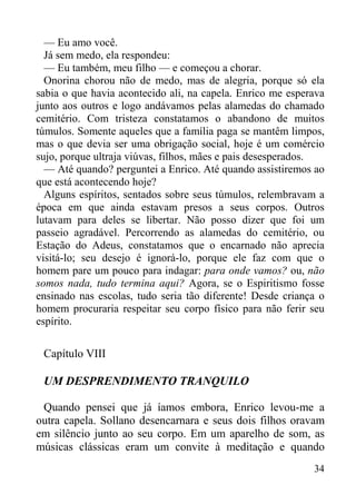 34
— Eu amo você.
Já sem medo, ela respondeu:
— Eu também, meu filho — e começou a chorar.
Onorina chorou não de medo, mas de alegria, porque só ela
sabia o que havia acontecido ali, na capela. Enrico me esperava
junto aos outros e logo andávamos pelas alamedas do chamado
cemitério. Com tristeza constatamos o abandono de muitos
túmulos. Somente aqueles que a família paga se mantêm limpos,
mas o que devia ser uma obrigação social, hoje é um comércio
sujo, porque ultraja viúvas, filhos, mães e pais desesperados.
— Até quando? perguntei a Enrico. Até quando assistiremos ao
que está acontecendo hoje?
Alguns espíritos, sentados sobre seus túmulos, relembravam a
época em que ainda estavam presos a seus corpos. Outros
lutavam para deles se libertar. Não posso dizer que foi um
passeio agradável. Percorrendo as alamedas do cemitério, ou
Estação do Adeus, constatamos que o encarnado não aprecia
visitá-lo; seu desejo é ignorá-lo, porque ele faz com que o
homem pare um pouco para indagar: para onde vamos? ou, não
somos nada, tudo termina aqui? Agora, se o Espiritismo fosse
ensinado nas escolas, tudo seria tão diferente! Desde criança o
homem procuraria respeitar seu corpo físico para não ferir seu
espírito.
Capítulo VIII
UM DESPRENDIMENTO TRANQUILO
Quando pensei que já íamos embora, Enrico levou-me a
outra capela. Sollano desencarnara e seus dois filhos oravam
em silêncio junto ao seu corpo. Em um aparelho de som, as
músicas clássicas eram um convite à meditação e quando
 