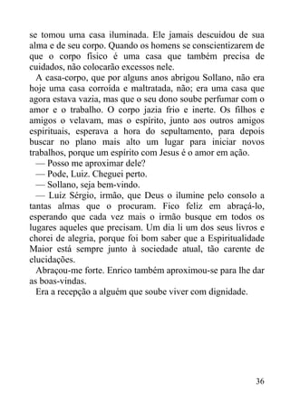 36
se tomou uma casa iluminada. Ele jamais descuidou de sua
alma e de seu corpo. Quando os homens se conscientizarem de
que o corpo físico é uma casa que também precisa de
cuidados, não colocarão excessos nele.
A casa-corpo, que por alguns anos abrigou Sollano, não era
hoje uma casa corroída e maltratada, não; era uma casa que
agora estava vazia, mas que o seu dono soube perfumar com o
amor e o trabalho. O corpo jazia frio e inerte. Os filhos e
amigos o velavam, mas o espírito, junto aos outros amigos
espirituais, esperava a hora do sepultamento, para depois
buscar no plano mais alto um lugar para iniciar novos
trabalhos, porque um espírito com Jesus é o amor em ação.
— Posso me aproximar dele?
— Pode, Luiz. Cheguei perto.
— Sollano, seja bem-vindo.
— Luiz Sérgio, irmão, que Deus o ilumine pelo consolo a
tantas almas que o procuram. Fico feliz em abraçá-lo,
esperando que cada vez mais o irmão busque em todos os
lugares aqueles que precisam. Um dia li um dos seus livros e
chorei de alegria, porque foi bom saber que a Espiritualidade
Maior está sempre junto à sociedade atual, tão carente de
elucidações.
Abraçou-me forte. Enrico também aproximou-se para lhe dar
as boas-vindas.
Era a recepção a alguém que soube viver com dignidade.
 