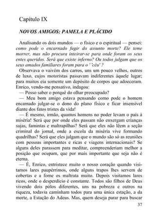 37
Capítulo IX
NOVOS AMIGOS: PAMELA E PLÁCIDO
Analisando os dois mundos — o físico e o espiritual — pensei:
como pode o encarnado fugir do assunto morte? Ele teme
morrer, mas não procura inteirar-se para onde foram os seus
entes queridos. Será que existe inferno? Ou todos julgam que os
seus amados familiares foram para o ' 'céu' ?
Observava o vaivém dos carros, uns um pouco velhos, outros
de luxo, cujos motoristas passavam indiferentes àquele lugar;
para muitos eía somente um depósito de corpos que adoeceram.
Enrico, vendo-me pensativo, indagou:
— Posso saber o porquê do olhar preocupado?
— Meu bom amigo estava pensando como pode o homem
encarnado julgar-se o dono do plano físico e ficar insensível
diante dos fatos tristes da vida!
— É mesmo, irmão, quantos homens no poder levam o país à
miséria! Será que por onde eles passam não enxergam crianças
sujas, famintas e maltrapilhas? Será que eles não lêem a seção
criminal do jornal, onde a escola da miséria vive formando
quadrilhas? Será que eles julgam que o mundo são só as reuniões
com pessoas importantes e ricas e viagens internacionais? Se
alguns deles parassem para meditar, compreenderiam melhor a
posição que ocupam, que por mais importante que seja não é
eterna.
— É, Enrico, entristece muito o nosso coração quando visi-
tamos lares paupérrimos, onde alguns trapos lhes servem de
cobertas e a fome os maltrata muito. Depois visitamos lares
ricos, onde o desperdício é constante. Todos são filhos de Deus
vivendo dois pólos diferentes, uns na pobreza e outros na
riqueza, todavia caminham todos para uma única estação, a da
morte, a Estação do Adeus. Mas, quem deseja parar para buscar
 