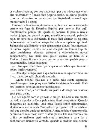 38
os esclarecimentos, por que nascemos, por que adoecemos e por
que "morremos"? É mais fácil pegar o carrão, colocar a gasolina
e correr a duzentos por hora, como que fugindo do amanhã, que
muitas vezes é o agora.
Enrico e eu falamos muito sobre a indiferença do encarnado do
quanto ele foge da Doutrina Espírita por temê-la. Por quê?
Simplesmente porque ela iguala os homens. E para o rico é
terrível julgar que poderá ocupar, amanhã, o barraco do pobre de
hoje, em uma nova existência. E mais fácil chamar os espíritas
de loucos do que ainda no corpo físico buscar o plano espiritual.
Saímos daquela Estação, onde constatamos alguns fatos que aqui
narramos. Agora iríamos dar uma chegada no Centro Espírita
onde ouviríamos algumas palestras e esperaríamos novos
companheiros. No início não gostei, estava tão bom eu e
Enrico... Logo ficamos a par que teríamos companhia para o
novo trabalho. Enrico indagou:
— Por que você ficou preocupado ao saber que teríamos
novos irmãos conosco?
— Desculpe, amigo, mas é que todas as vezes que termino um
livro, o meu coração chora de saudade.
— Muito bonito, mas não é o certo. Não existe separação
quando se quer bem, porque as distâncias deixam de existir. É só
nos ligarmos pelo sentimento que nos une.
— Enrico, você já é evoluído, eu gosto é de afagar as pessoas,
estar perto delas.
Ele deu aquele sorriso gostoso e amigo. Enlacei o seu ombro
curvado e agradeci a Deus pela minha família espiritual. Quando
chegamos ao auditório, uma irmã falava sobre mediunidade,
alertando os médiuns da Casa sobre o perigo terrível da vaidade,
mal que derruba qualquer médium. A mediunidade bem exercida
permite a comunicação entre os dois planos. Ela só acontece com
o fim de melhorar espiritualmente o médium e para dar a
conhecer aos homens a verdade. Quando o médium não cumpre
 