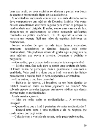 39
bem sua tarefa, os bons espíritos se afastam e partem em busca
de quem se mostre mais digno de sua assistência.
A orientadora encarnada continuava sua aula dizendo como
deve comportar-se um médium da Doutrina Espírita. Nas obras
básicas encontramos diretrizes seguras para evitar os perigos da
mediunidade mal dirigida. E nelas, como uma cascata de luz,
chegam-nos os ensinamentos de como conseguir edificantes
resultados na prática mediúnica. Ou ele aprende a servir ou
toma-se um joguete fácil nas mãos de espíritos inferiores ou
zombeteiros.
Fomos avisados de que na sala treze éramos esperados,
entretanto aguardamos o término daquela aula sobre
mediunidade. Não podemos deixar de grafar aqui a pergunta de
uma médium que ouvia a palestra. Levantou o dedinho e
perguntou:
— Como faço para exercer todas as mediunidades que tenho?
— Minha irmã, faça tudo para se tornar uma tarefeira de Jesus.
O Cristo nunca Se preocupou com a quantidade e sim com a
qualidade. Veja qual é o dom que a irmã tem mais facilidade
para exercer e busque fazê-lo bem, respondeu a orientadora.
— E as outras, o que faço com elas?
— Deixe-as de reserva. Já imaginou se um bom técnico de
futebol colocasse todos os bons jogadores no campo? Não
sobraria espaço para eles jogarem. Assim é o médium que deseja
exercer todas as mediunidades.
Ainda insistia a jovem:
— Mas eu tenho todas as mediunidades!... A orientadora
indagou:
— Quem disse que a irmã é portadora de tantas mediunidades?
— Escrevi uma carta a uma médium e ela na resposta me
confirmou o que eu já sabia.
—Cuidado com a vontade de pescar, pode pegar peixe podre.
 