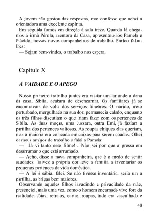 40
A jovem não gostou das respostas, mas confesso que achei a
orientadora uma excelente espírita.
Em seguida fomos em direção à sala treze. Quando lá chega-
mos a irmã Pérola, mentora da Casa, apresentou-nos Pamela e
Plácido, nossos novos companheiros de trabalho. Enrico falou-
lhes:
— Sejam bem-vindos, o trabalho nos espera.
Capítulo X
A VAIDADE E O APEGO
Nosso primeiro trabalho juntos era visitar um lar onde a dona
da casa, Sibila, acabara de desencarnar. Os familiares já se
encontravam de volta dos serviços fúnebres. O marido, meio
perturbado, mergulhado na sua dor, permanecia calado, enquanto
os três filhos discutiam o que iriam fazer com os pertences de
Sibila. As duas moças, uma Jussara, outra Emi, já faziam a
partilha dos pertences valiosos. As roupas chiques elas queriam,
mas a maioria era colocada em caixas para serem doadas. Olhei
os meus amigos de trabalho e falei a Pamela:
— Já vi tanto esse filme!... Não sei por que a pressa em
desarrumar o que está arrumado.
— Acho, disse a nova companheira, que é o medo de sentir
saudades. Talvez a própria dor leve a família a inventariar os
pequenos pertences da vida doméstica.
— A lei é sábia, falei. Se não tivesse inventário, seria um a
partilha, as brigas bem maiores.
Observando aqueles filhos invadindo a privacidade da mãe,
presenciei, mais uma vez, como o homem encarnado vive fora da
realidade. Jóias, retratos, cartas, roupas, tudo era vasculhado e
 