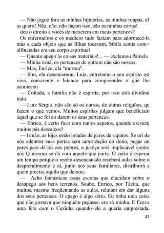 43
— Não jogue fora as minhas bijuterias, as minhas roupas, eJ
as quero! Não, não, não façam isso, são as minhas cartas!
deu o direito a vocês de mexerem em meus pertences?
Os enfermeiros e os médicos tudo faziam para adormecê-la
mas a cada objeto que as filhas tocavam, Sibila sentia com<
alfinetadas em seu corpo espiritual
— Quanto apego às coisas materiais!... — exclamou Pamela
— Minha irmã, os pertences de outrem não são nossos.
— Mas, Enrico, ela "morreu".
— Sim, ela desencarnou, Luiz, entretanto o seu espírito est
vivo, consciente e lutando para compreender o que lhe
aconteceu
— Coitada, a família não é espírita, por isso está dividind
tudo.
— Luiz Sérgio, não são só os outros, de outras religiões, qu
fazem o que vemos. Muitos espíritas julgam que beneficiam
aquel que se foi ao darem os seus pertences.
— Enrico, é certo ficar com tantos sapatos, quando existenj
muitos pés descalços?
— Irmão, as lojas estão lotadas de pares de sapatos. Se uri de
nós adentrar suas portas sem autorização do dono, pegar un
pares para dá-los aos pobres, a justiça será implacável contra
nós Q mesmo se dá com aquele que parte. O certo é esperar
um tempo porque o recém-desencanado receberá aulas sobre o
desprendimento e aí, junto aos seus familiares, distribuirá a
quem precisa aquilo que deixou.
— Acho fantásticas essas escolas que elucidam sobre o
desapego aos bens terrenos. Soube, Enrico, por Tácita, que
muitos, mesmo freqüentando as aulas, relutam em dar alguns
dos seus pertences. O apego é algo sério. Eu tinha uma coisa
que não gostava que ninguém pegasse, era só minha. E ficava
uma fera com o Cezinha quando ele a queria emprestada.
 