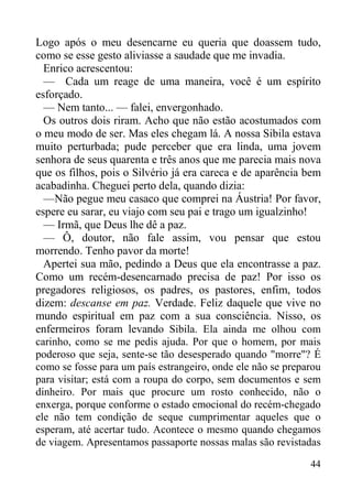 44
Logo após o meu desencarne eu queria que doassem tudo,
como se esse gesto aliviasse a saudade que me invadia.
Enrico acrescentou:
— Cada um reage de uma maneira, você é um espírito
esforçado.
— Nem tanto... — falei, envergonhado.
Os outros dois riram. Acho que não estão acostumados com
o meu modo de ser. Mas eles chegam lá. A nossa Sibila estava
muito perturbada; pude perceber que era linda, uma jovem
senhora de seus quarenta e três anos que me parecia mais nova
que os filhos, pois o Silvério já era careca e de aparência bem
acabadinha. Cheguei perto dela, quando dizia:
—Não pegue meu casaco que comprei na Áustria! Por favor,
espere eu sarar, eu viajo com seu pai e trago um igualzinho!
— Irmã, que Deus lhe dê a paz.
— Ô, doutor, não fale assim, vou pensar que estou
morrendo. Tenho pavor da morte!
Apertei sua mão, pedindo a Deus que ela encontrasse a paz.
Como um recém-desencarnado precisa de paz! Por isso os
pregadores religiosos, os padres, os pastores, enfim, todos
dizem: descanse em paz. Verdade. Feliz daquele que vive no
mundo espiritual em paz com a sua consciência. Nisso, os
enfermeiros foram levando Sibila. Ela ainda me olhou com
carinho, como se me pedis ajuda. Por que o homem, por mais
poderoso que seja, sente-se tão desesperado quando "morre"? É
como se fosse para um país estrangeiro, onde ele não se preparou
para visitar; está com a roupa do corpo, sem documentos e sem
dinheiro. Por mais que procure um rosto conhecido, não o
enxerga, porque conforme o estado emocional do recém-chegado
ele não tem condição de seque cumprimentar aqueles que o
esperam, até acertar tudo. Acontece o mesmo quando chegamos
de viagem. Apresentamos passaporte nossas malas são revistadas
 