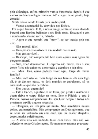 45
pela alfândega, enfim, primeiro vem a burocracia, depois é que
vamos conhecer o lugar visitado. Até chegar nesse ponto, haja
coração!
Sibila estava sendo levada para um hospital.
— Vamos acompanhá-la, convidou-nos Enrico.
Foi o que fizemos. E lá, a nossa amiga sentiu-se mais aliviada
Percebi uma lágrima beijando o seu lindo rosto. Enxuguei-a con
a minha mão, ela me sorriu, falando:
— Agora é que percebi que "morri", ao ser tocada pela sua
mão.
— Não entendi, falei.
— Uma pessoa viva não tem a suavidade da sua mão.
— Mas eu sou vivo!...
— Desculpe, não compreendo bem essas coisas, mas agora lhe
pergunto: morri?
— Sim, você desencarnou. O espírito não morre, mas o seu|
corpo físico não agüentou a operação e expulsou a sua alma.
— Meu Deus, como poderei viver aqui, longe da minha
família?
— Mas você não vai ficar longe da sua família, ela está logo
ali, é só dar um passo, os dois mundos se entrelaçam, só os
encarnados é que não percebem.
— E os outros, quem são?
— Este é Enrico, o jardineiro de Jesus, que presta assistência a
quem deixa o corpo físico na terra. Este é Plácido e esta é
Pamela, nossos companheiros. Eu sou Luiz Sérgio e todos nós
prestamos auxílio a quem necessita.
— Obrigada, eu irei precisar muito. Não acreditava nessas
coisas, era materialista. Não compreendo um Deus que mata, que
se deixa ser torturado em uma cruz, que faz nascer aleijados,
cegos, mudos e defeituosos.
— A irmã está confundindo Jesus com Deus, mas não vou
defender o nosso Criador agora. No momento estamos preocupa-
 
